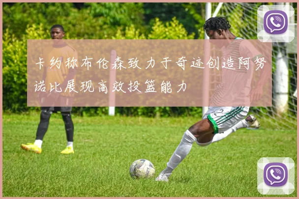 卡约称布伦森致力于奇迹创造阿努诺比展现高效投篮能力