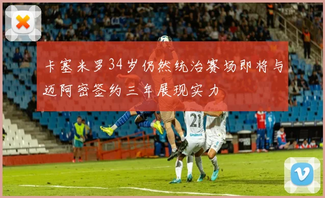 卡塞米罗34岁仍然统治赛场即将与迈阿密签约三年展现实力