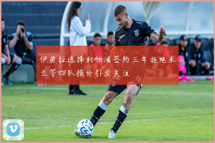 伊劳拉选择利物浦签约三年拒绝米兰等四队报价引发关注