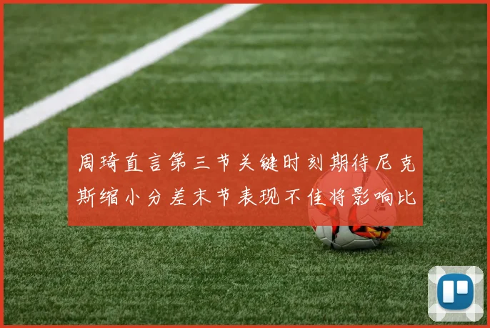 周琦直言第三节关键时刻期待尼克斯缩小分差末节表现不佳将影响比赛结果