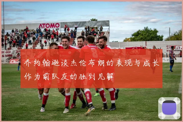 乔约翰逊谈杰伦布朗的表现与成长作为前队友的独到见解