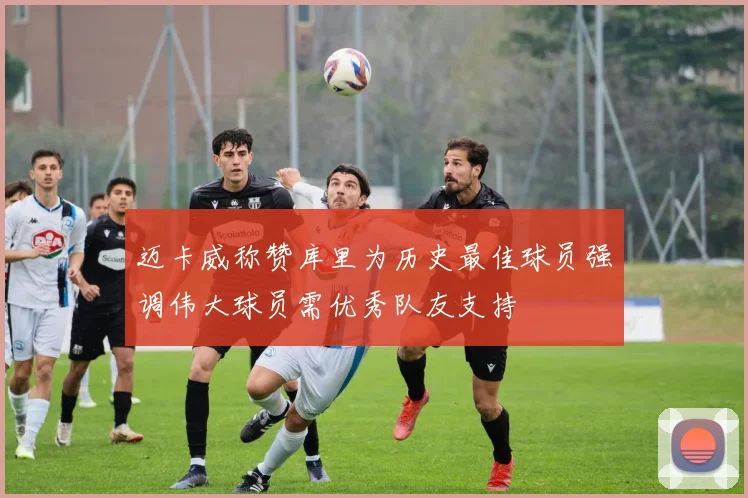 迈卡威称赞库里为历史最佳球员强调伟大球员需优秀队友支持