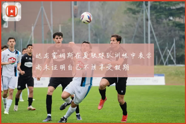 达龙霍姆斯在夏联球队训练中表示尚未证明自己不该享受假期
