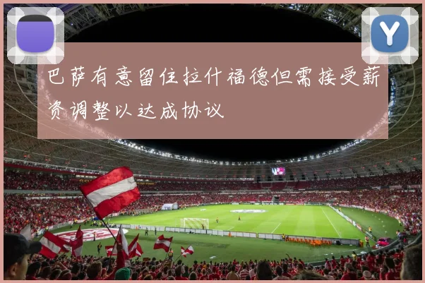 巴萨有意留住拉什福德但需接受薪资调整以达成协议