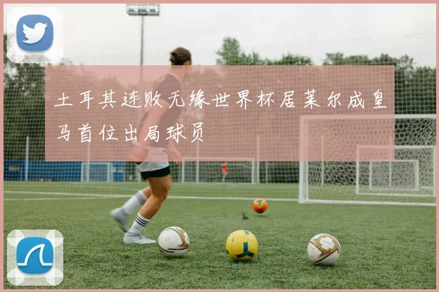 土耳其连败无缘世界杯居莱尔成皇马首位出局球员