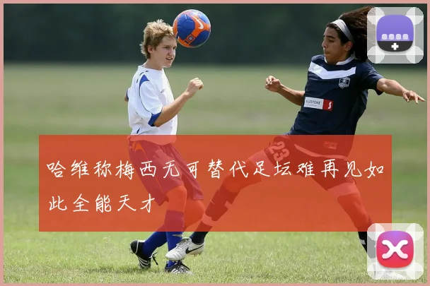 哈维称梅西无可替代足坛难再见如此全能天才