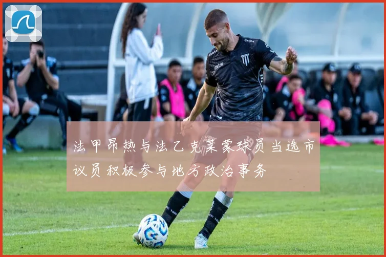 法甲昂热与法乙克莱蒙球员当选市议员积极参与地方政治事务