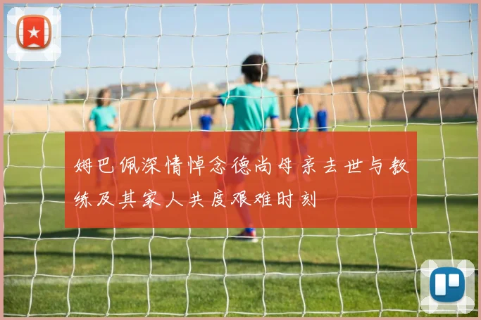 姆巴佩深情悼念德尚母亲去世与教练及其家人共度艰难时刻