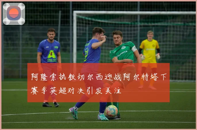 阿隆索执教切尔西迎战阿尔特塔下赛季英超对决引发关注