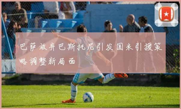 巴萨放弃巴斯托尼引发国米引援策略调整新局面