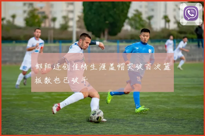 邹阳连创佳绩生涯盖帽突破百次篮板数也已破千