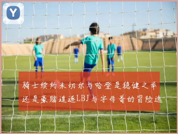 骑士续约米切尔与哈登是稳健之举还是豪赌追逐LBJ与字母哥的冒险选择