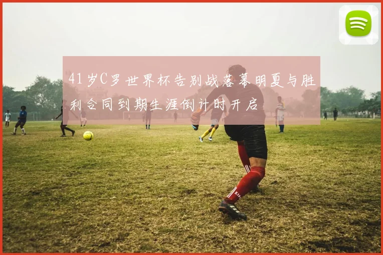 41岁C罗世界杯告别战落幕明夏与胜利合同到期生涯倒计时开启