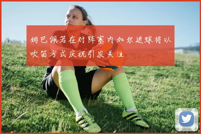 姆巴佩若在对阵塞内加尔进球将以吹笛方式庆祝引发关注