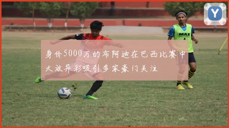 身价5000万的布阿迪在巴西比赛中大放异彩吸引多家豪门关注